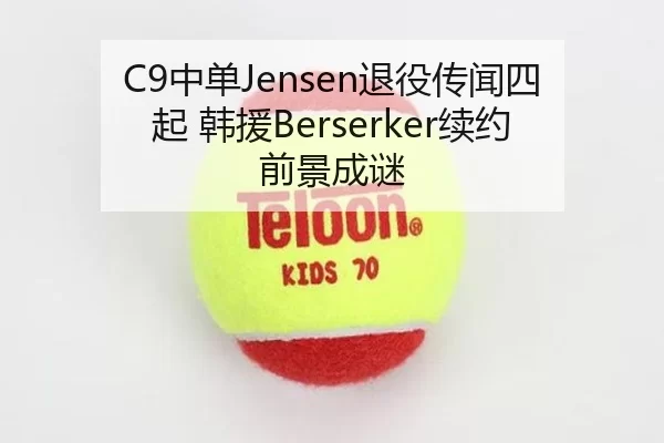 C9中单Jensen退役传闻四起 韩援Berserker续约前景成谜